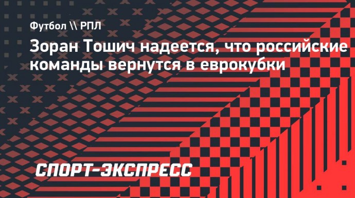 Тошич: «Надеюсь, что скоро все исправится и российские команды вернутся в еврокубки и Лигу чемпионов