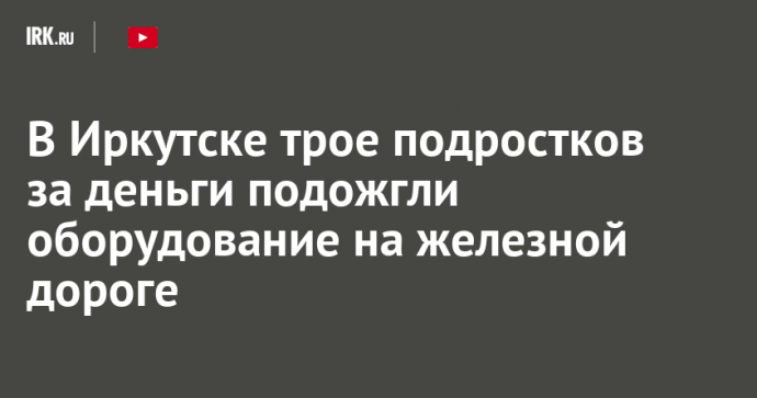 В Иркутске трое подростков за деньги подожгли оборудование на железной дороге