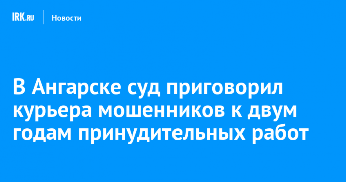 В Ангарске суд приговорил курьера мошенников к двум годам принудительных работ