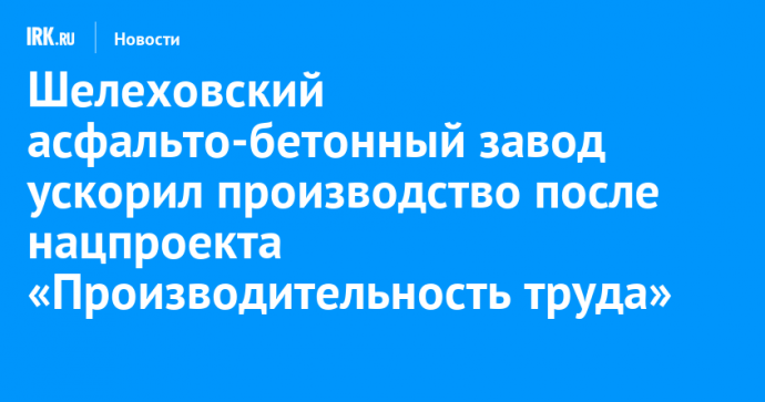 Шелеховский асфальто-бетонный завод ускорил производство после нацпроекта «Производительность труда»