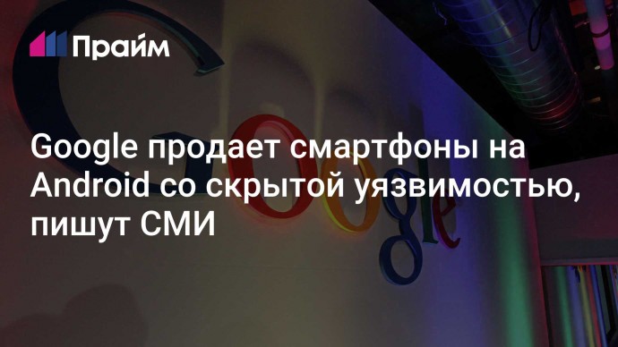 Google продает смартфоны на Android со скрытой уязвимостью, пишут СМИ