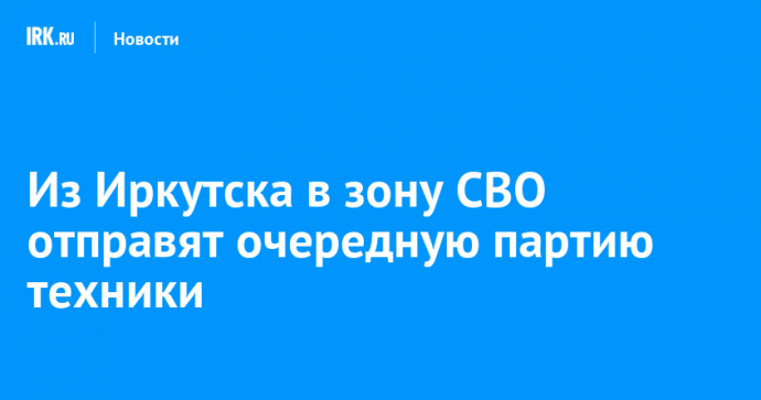 Из Иркутска в зону СВО отправят очередную партию техники