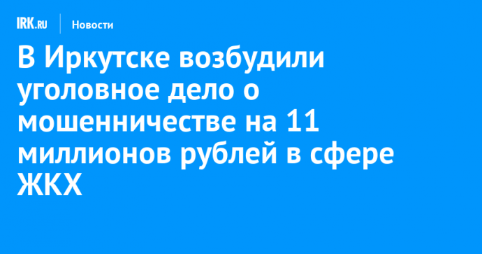 В Иркутске возбудили уголовное дело о мошенничестве на 11 миллионов рублей в сфере ЖКХ