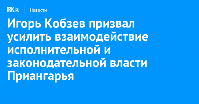 Игорь Кобзев призвал усилить взаимодействие исполнительной и законодательной власти Иркутской области