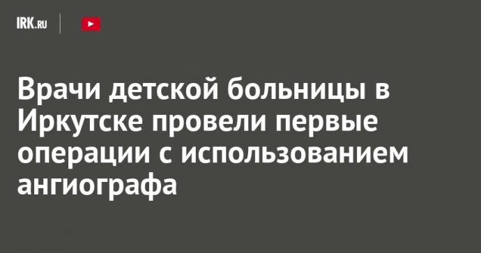 Врачи детской больницы в Иркутске провели первые операции с использованием ангиографа