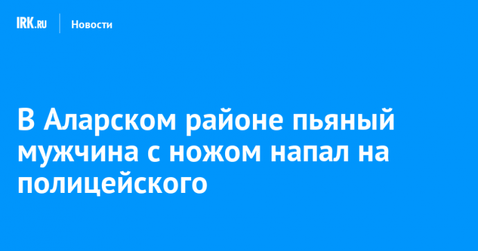 В Аларском районе пьяный мужчина с ножом напал на полицейского