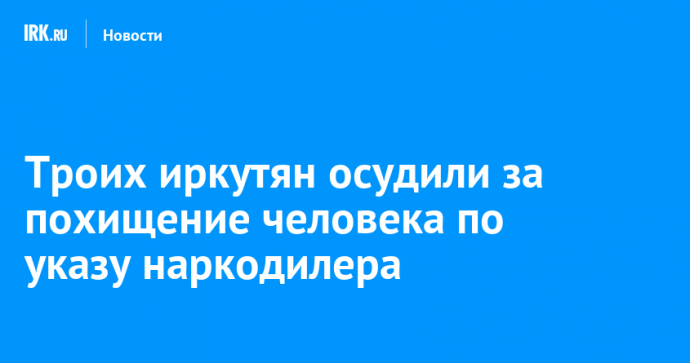 Троих иркутян осудили за похищение человека по указу наркодилера