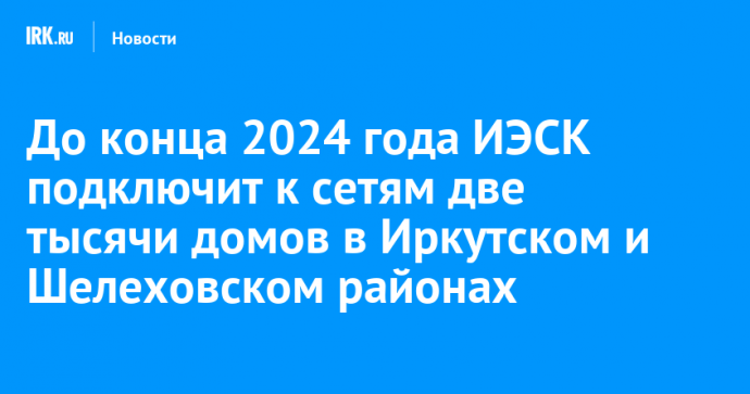 До конца 2024 года ИЭСК подключит к сетям две тысячи домов в Иркутском и Шелеховском районах