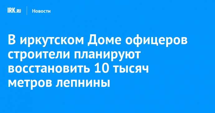 В иркутском Доме офицеров строители планируют восстановить 10 тысяч метров лепнины