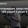 Маск планирует запустить более 180 ракет Falcon 9