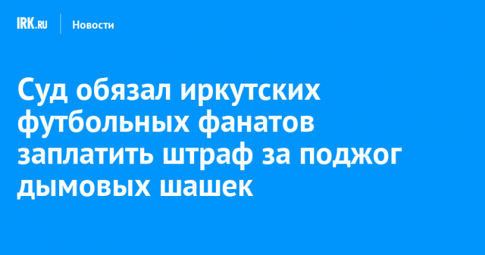 Суд обязал иркутских футбольных фанатов заплатить штраф за поджог дымовых шашек