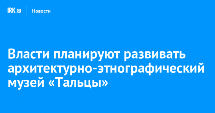 Власти планируют развивать архитектурно-этнографический музей «Тальцы»