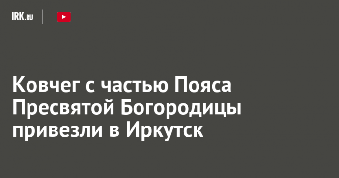 Ковчег с частью Пояса Пресвятой Богородицы привезли в Иркутск