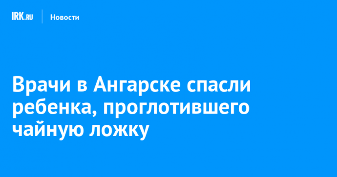 Врачи в Ангарске спасли ребенка, проглотившего чайную ложку