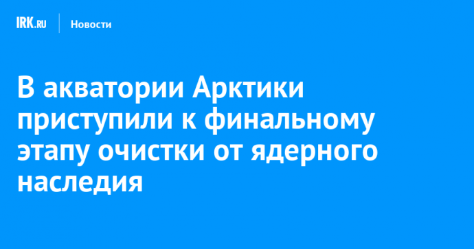 В акватории Арктики приступили к финальному этапу очистки от ядерного наследия