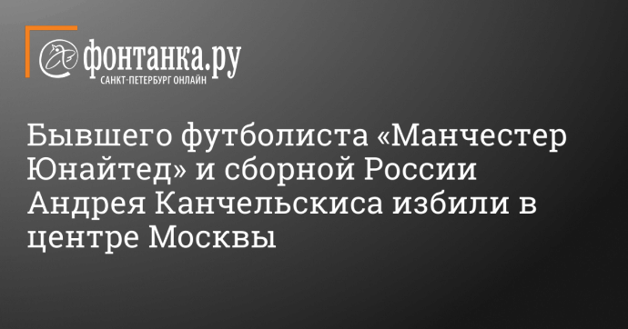 Бывшего футболиста «Манчестер Юнайтед» и сборной России Андрея Канчельскиса избили в центре Москвы