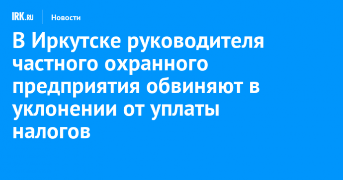 В Иркутске руководителя частного охранного предприятия обвиняют в уклонении от уплаты налогов