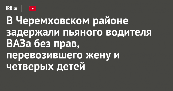 В Черемховском районе задержали пьяного водителя ВАЗа без прав, перевозившего жену и четверых детей