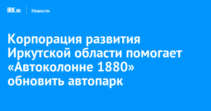 Корпорация развития Иркутской области помогает «Автоколонне 1880» обновить автопарк