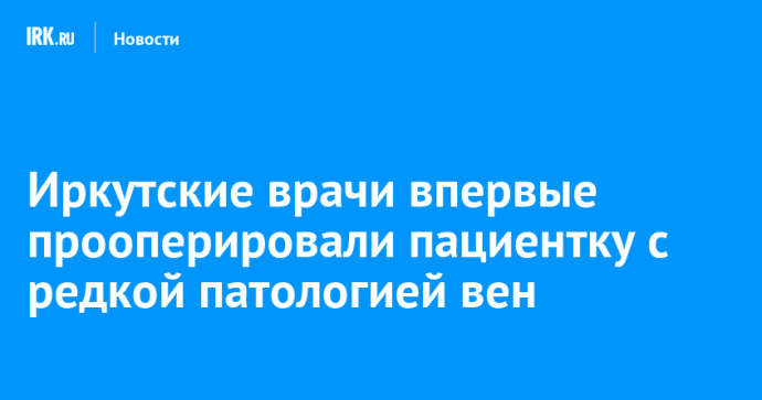 Иркутские врачи впервые прооперировали пациентку с редкой патологией вен