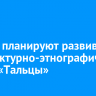 Власти планируют развивать архитектурно-этнографический музей «Тальцы»