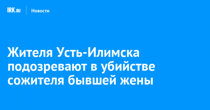 Жителя Усть-Илимска подозревают в убийстве сожителя бывшей жены