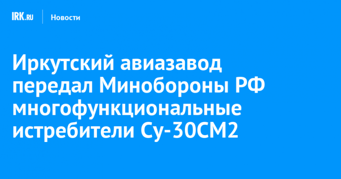 Иркутский авиазавод передал Минобороны РФ многофункциональные истребители Су-30СМ2