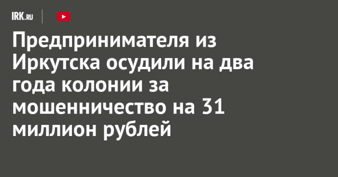 Предпринимателя из Иркутска осудили на два года колонии за мошенничество на 31 миллион рублей