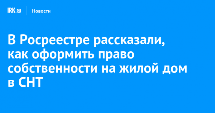 В Росреестре рассказали, как оформить право собственности на жилой дом в СНТ