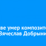 В Москве умер композитор и певец Вячеслав Добрынин