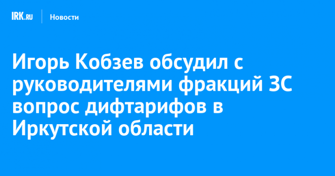 Игорь Кобзев обсудил с руководителями фракций ЗС вопрос дифтарифов в Иркутской области