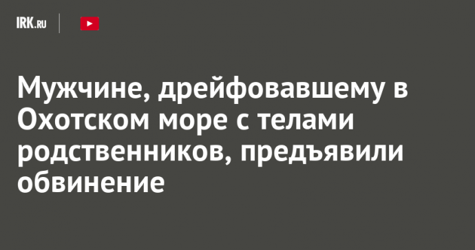 Мужчине, дрейфовавшему в Охотском море с телами родственников, предъявили обвинение