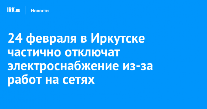 24 февраля в Иркутске частично отключат электроснабжение из-за работ на сетях