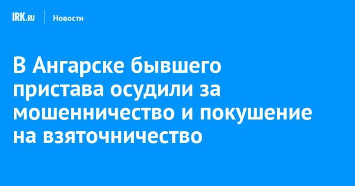 В Ангарске бывшего пристава осудили за мошенничество и покушение на взяточничество