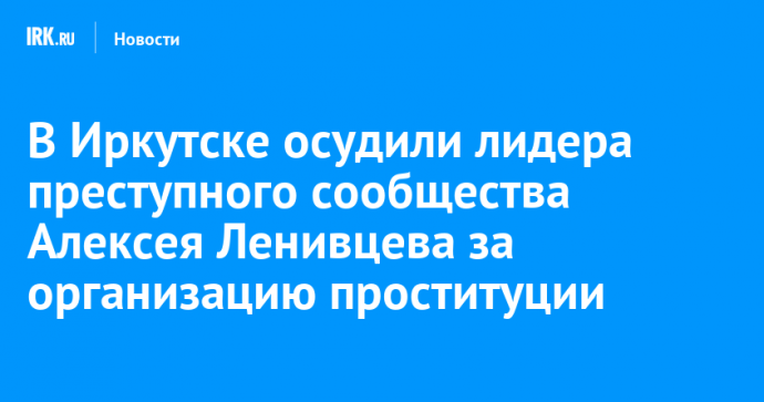 В Иркутске осудили лидера преступного сообщества Алексея Ленивцева за организацию проституции