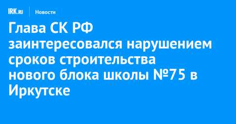 Глава СК РФ заинтересовался нарушением сроков строительства нового блока школы №75 в Иркутске