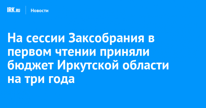 На сессии Заксобрания в первом чтении приняли бюджет Иркутской области на три года