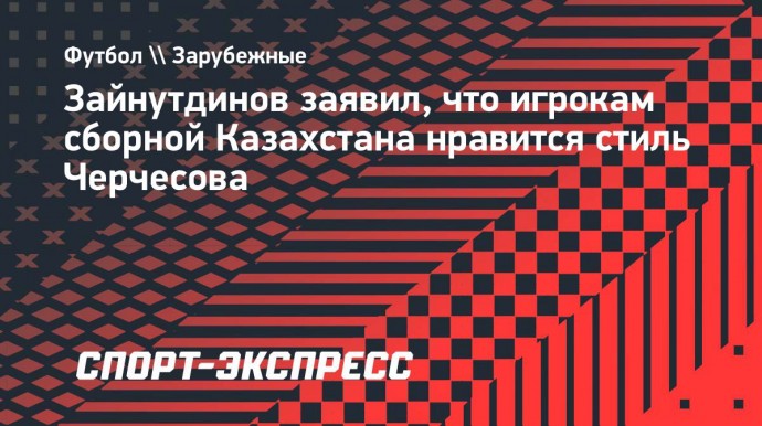 Зайнутдинов — о сборной Казахстана: «При Черчесове перешли на игру в 4 защитника, нам нравится»