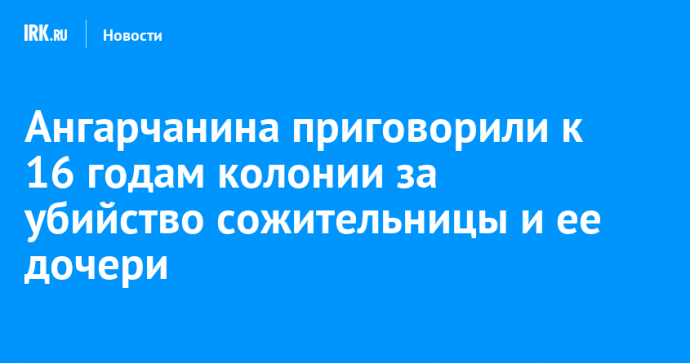 Ангарчанина приговорили к 16 годам колонии за убийство сожительницы и ее дочери