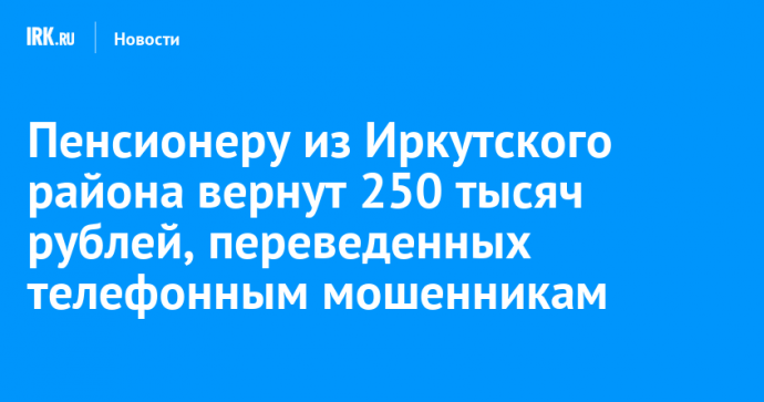 Пенсионеру из Иркутского района вернут 250 тысяч рублей, переведенных телефонным мошенникам