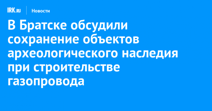 В Братске обсудили сохранение объектов археологического наследия при строительстве газопровода