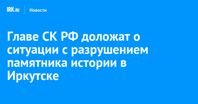 Главе СК РФ доложат о ситуации с разрушением памятника истории в Иркутске