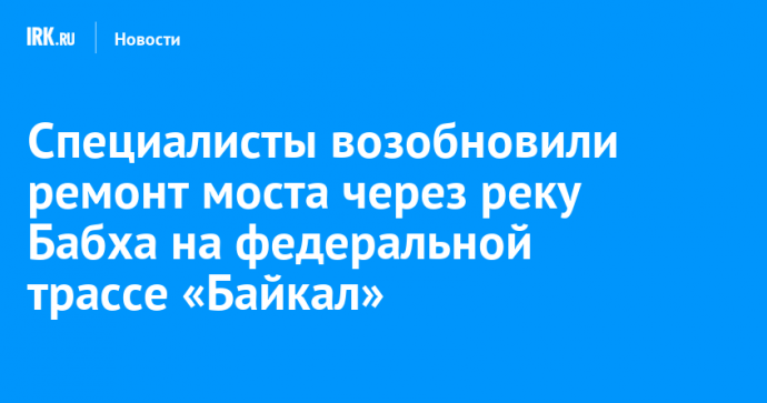 Специалисты возобновили ремонт моста через реку Бабха на федеральной трассе «Байкал»