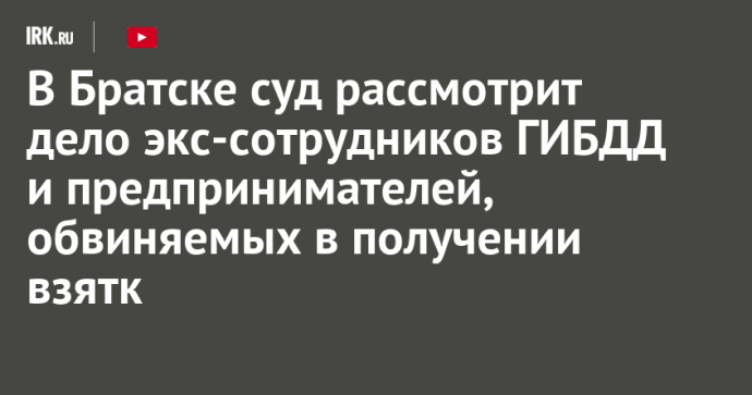 В Братске суд рассмотрит дело экс-сотрудников ГИБДД и предпринимателей, обвиняемых в получении взятки