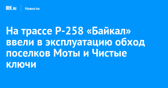 На трассе Р-258 «Байкал» ввели в эксплуатацию обход поселков Моты и Чистые ключи