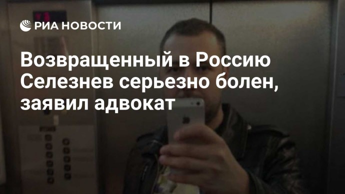 Возвращенный в Россию Селезнев серьезно болен, заявил адвокат