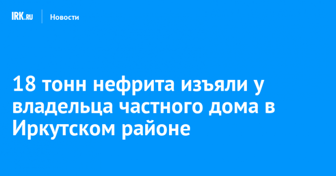 18 тонн нефрита изъяли у владельца частного дома в Иркутском районе