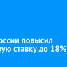 Банк России повысил ключевую ставку до 18%