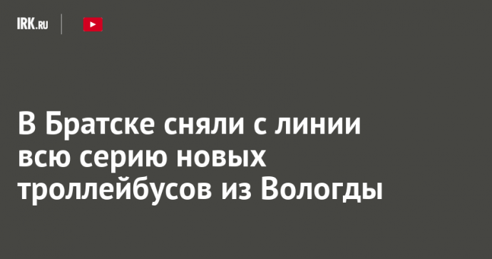 В Братске сняли с линии всю серию новых троллейбусов из Вологды
