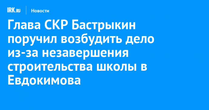 Глава СКР Бастрыкин поручил возбудить дело из-за незавершения строительства школы в Евдокимова